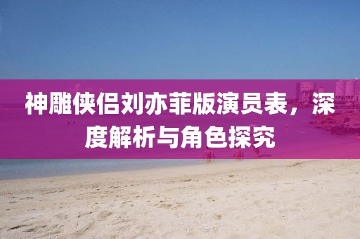 神雕俠侶劉亦菲版演員表，深度解析與角色探究