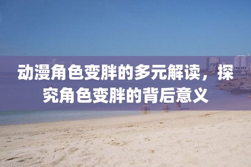 動漫角色變胖的多元解讀，探究角色變胖的背后意義