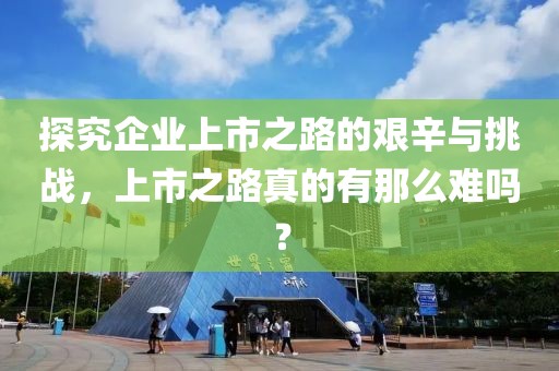 探究企業(yè)上市之路的艱辛與挑戰(zhàn)，上市之路真的有那么難嗎？
