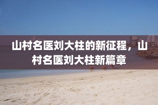 山村名醫(yī)劉大柱的新征程，山村名醫(yī)劉大柱新篇章
