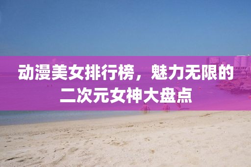 動(dòng)漫美女排行榜，魅力無(wú)限的二次元女神大盤(pán)點(diǎn)