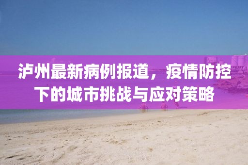 瀘州最新病例報道，疫情防控下的城市挑戰(zhàn)與應(yīng)對策略