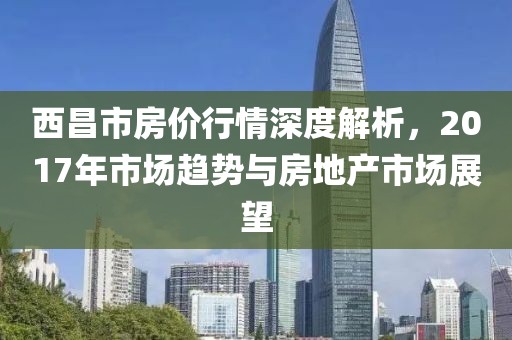 西昌市房價行情深度解析，2017年市場趨勢與房地產(chǎn)市場展望