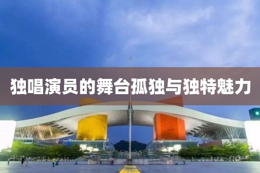 獨(dú)唱演員的舞臺(tái)孤獨(dú)與獨(dú)特魅力