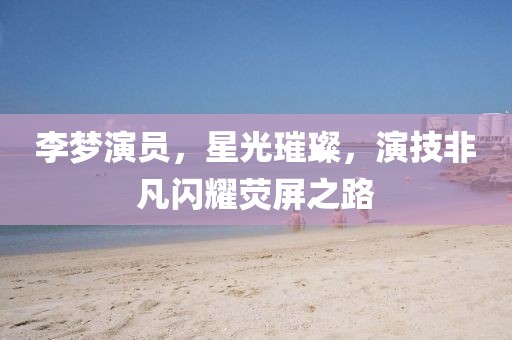 李夢演員，星光璀璨，演技非凡閃耀熒屏之路