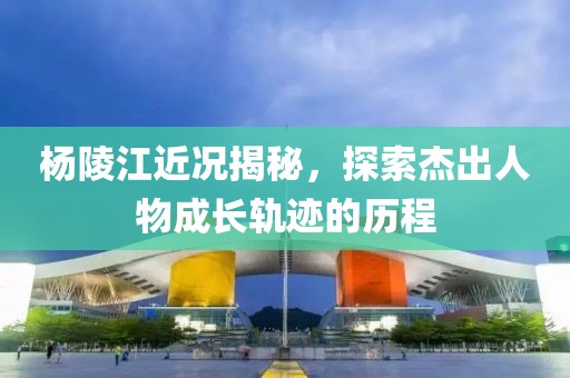 楊陵江近況揭秘，探索杰出人物成長(zhǎng)軌跡的歷程