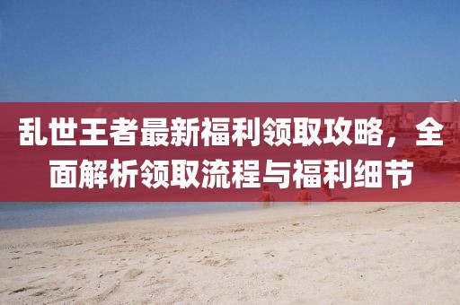 亂世王者最新福利領(lǐng)取攻略，全面解析領(lǐng)取流程與福利細節(jié)