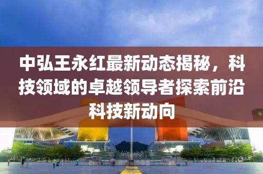 中弘王永紅最新動態(tài)揭秘，科技領(lǐng)域的卓越領(lǐng)導(dǎo)者探索前沿科技新動向