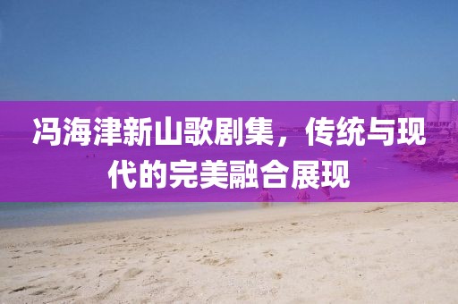 馮海津新山歌劇集，傳統(tǒng)與現(xiàn)代的完美融合展現(xiàn)