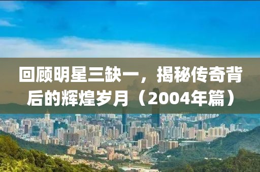 回顧明星三缺一，揭秘傳奇背后的輝煌歲月（2004年篇）