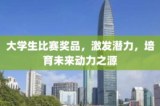 大學生比賽獎品，激發(fā)潛力，培育未來動力之源