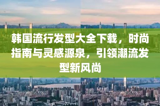 韓國(guó)流行發(fā)型大全下載，時(shí)尚指南與靈感源泉，引領(lǐng)潮流發(fā)型新風(fēng)尚