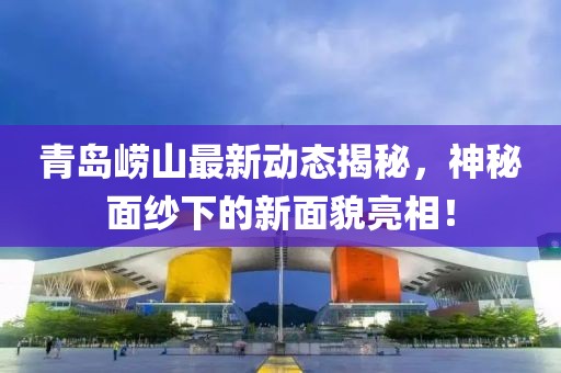 青島嶗山最新動態(tài)揭秘，神秘面紗下的新面貌亮相！
