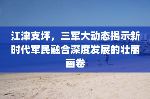 江津支坪，三軍大動(dòng)態(tài)揭示新時(shí)代軍民融合深度發(fā)展的壯麗畫(huà)卷