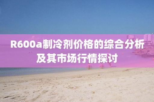 R600a制冷劑價(jià)格的綜合分析及其市場行情探討