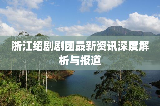 浙江紹劇劇團最新資訊深度解析與報道