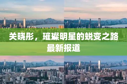 關(guān)曉彤，璀璨明星的蛻變之路最新報(bào)道