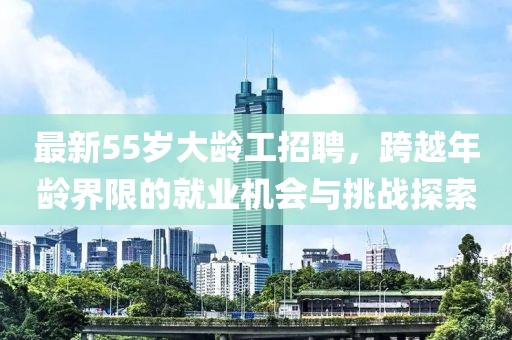 最新55歲大齡工招聘，跨越年齡界限的就業(yè)機會與挑戰(zhàn)探索
