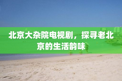 北京大雜院電視劇，探尋老北京的生活韻味