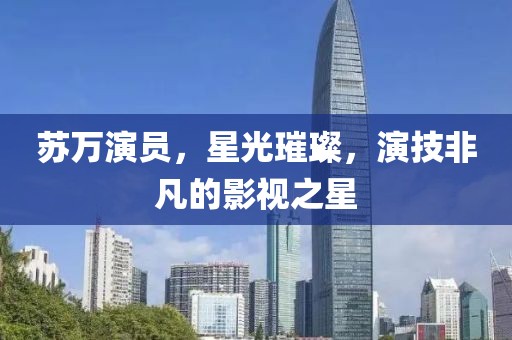 蘇萬演員，星光璀璨，演技非凡的影視之星