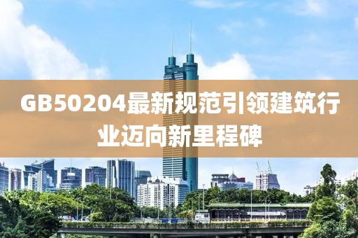 GB50204最新規(guī)范引領建筑行業(yè)邁向新里程碑