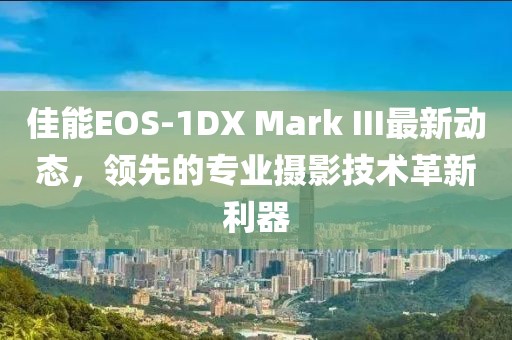 佳能EOS-1DX Mark III最新動(dòng)態(tài)，領(lǐng)先的專業(yè)攝影技術(shù)革新利器