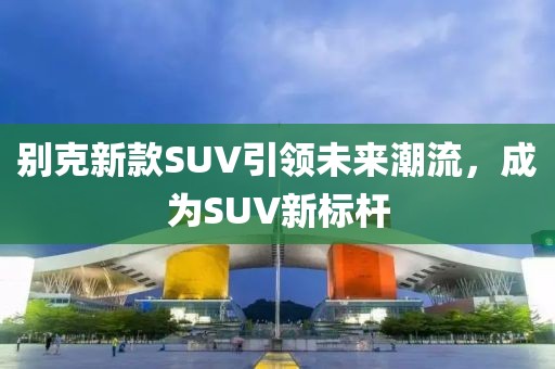 別克新款SUV引領(lǐng)未來潮流，成為SUV新標(biāo)桿
