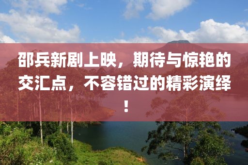 邵兵新劇上映，期待與驚艷的交匯點(diǎn)，不容錯(cuò)過(guò)的精彩演繹！