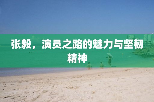 張毅，演員之路的魅力與堅(jiān)韌精神