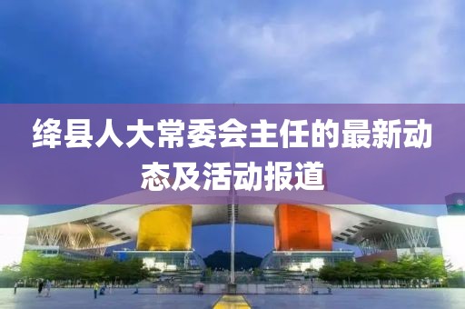 絳縣人大常委會(huì)主任的最新動(dòng)態(tài)及活動(dòng)報(bào)道