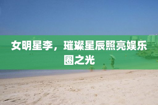 女明星李，璀璨星辰照亮娛樂圈之光