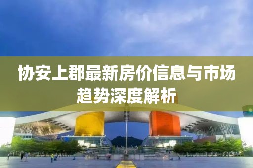 協(xié)安上郡最新房價信息與市場趨勢深度解析