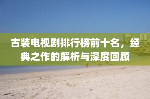 古裝電視劇排行榜前十名，經(jīng)典之作的解析與深度回顧