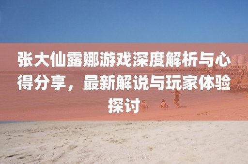 張大仙露娜游戲深度解析與心得分享，最新解說(shuō)與玩家體驗(yàn)探討