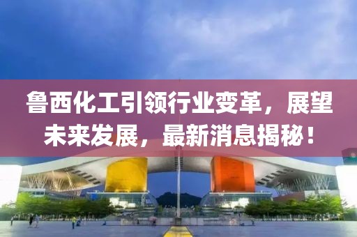 魯西化工引領(lǐng)行業(yè)變革，展望未來發(fā)展，最新消息揭秘！