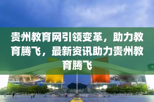 貴州教育網(wǎng)引領(lǐng)變革，助力教育騰飛，最新資訊助力貴州教育騰飛