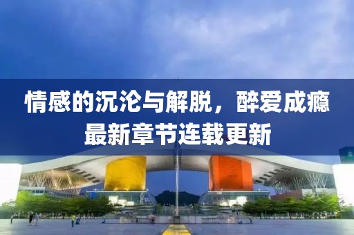 情感的沉淪與解脫，醉愛成癮最新章節(jié)連載更新