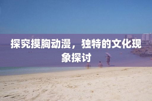 探究摸胸動(dòng)漫，獨(dú)特的文化現(xiàn)象探討