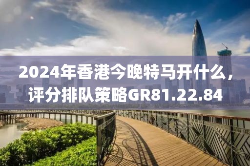 2024年香港今晚特馬開什么，評分排隊策略GR81.22.84