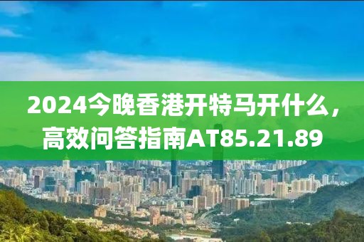 2024今晚香港開特馬開什么，高效問(wèn)答指南AT85.21.89