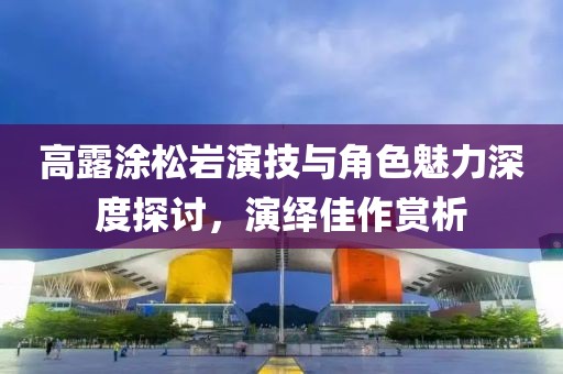 高露涂松巖演技與角色魅力深度探討，演繹佳作賞析