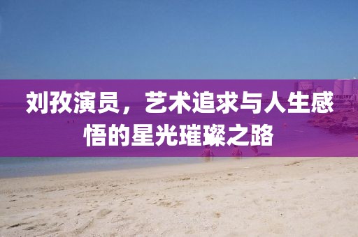 劉孜演員，藝術追求與人生感悟的星光璀璨之路