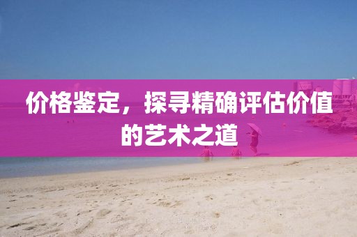 價(jià)格鑒定，探尋精確評(píng)估價(jià)值的藝術(shù)之道