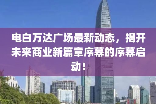 電白萬達(dá)廣場最新動(dòng)態(tài)，揭開未來商業(yè)新篇章序幕的序幕啟動(dòng)！