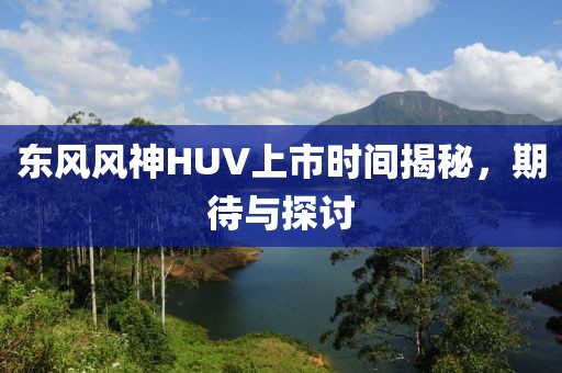 東風(fēng)風(fēng)神HUV上市時間揭秘，期待與探討