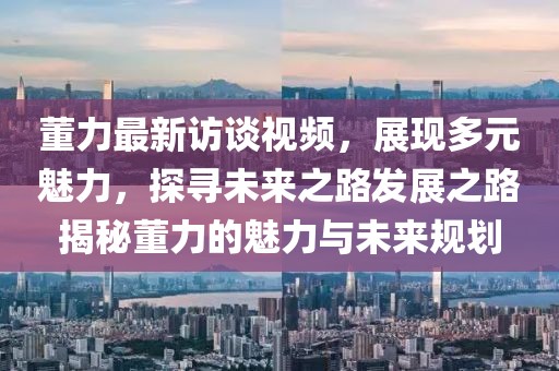 董力最新訪談視頻，展現(xiàn)多元魅力，探尋未來之路發(fā)展之路揭秘董力的魅力與未來規(guī)劃