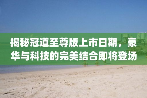 揭秘冠道至尊版上市日期，豪華與科技的完美結(jié)合即將登場