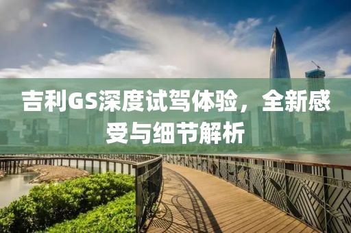 吉利GS深度試駕體驗(yàn)，全新感受與細(xì)節(jié)解析