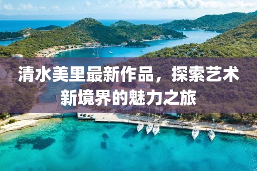 清水美里最新作品，探索藝術新境界的魅力之旅