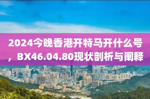 2024今晚香港開特馬開什么號，BX46.04.80現(xiàn)狀剖析與闡釋